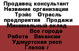 Продавец-консультант › Название организации ­ Трэйс › Отрасль предприятия ­ Продажи › Минимальный оклад ­ 30 000 - Все города Работа » Вакансии   . Удмуртская респ.,Глазов г.